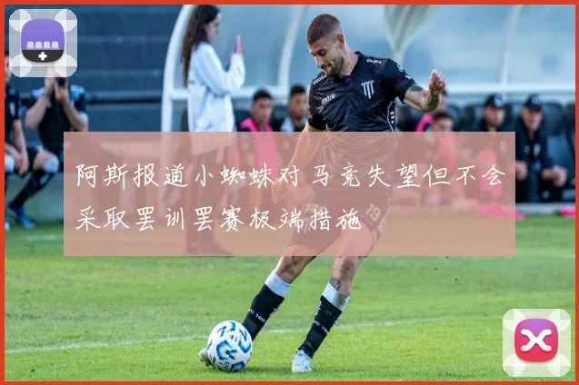 阿斯报道小蜘蛛对马竞失望但不会采取罢训罢赛极端措施