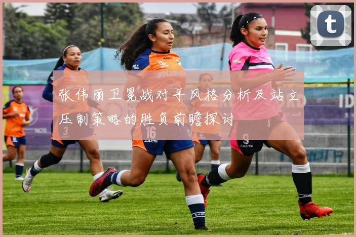 张伟丽卫冕战对手风格分析及站立压制策略的胜负前瞻探讨